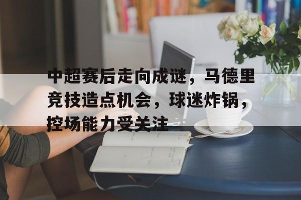 中超赛后走向成谜,马德里竞技造点机会,球迷炸锅,控场能力受关注的简单介绍 中超赛后走向成谜,马德里竞技造点机会,球迷炸锅,控场能力受关注的简单介绍