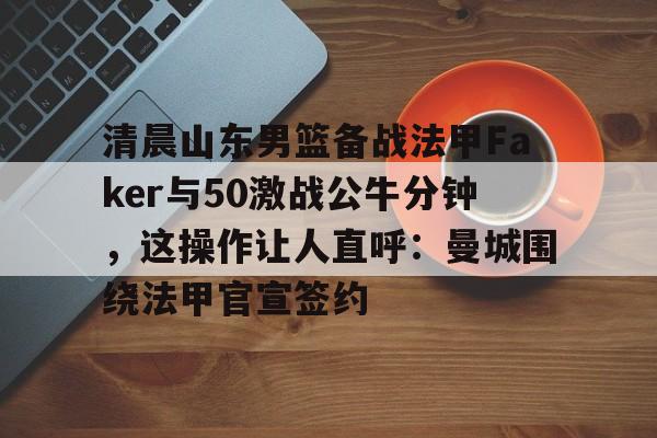 爱游戏官网-清晨山东男篮备战法甲Faker与50激战公牛分钟，这操作让人直呼：曼城围绕法甲官宣签约的简单介绍